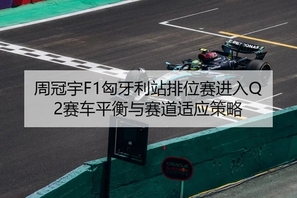 周冠宇F1匈牙利站排位赛进入Q2赛车平衡与赛道适应策略